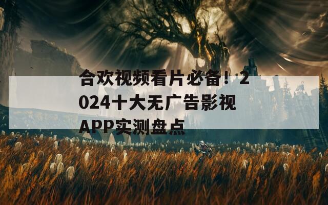合欢视频看片必备！2024十大无广告影视APP实测盘点