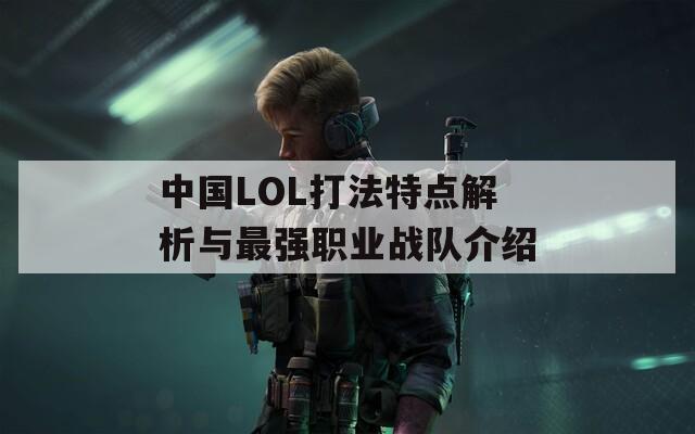 中国LOL打法特点解析与最强职业战队介绍
