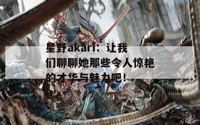 星野akari：让我们聊聊她那些令人惊艳的才华与魅力吧！