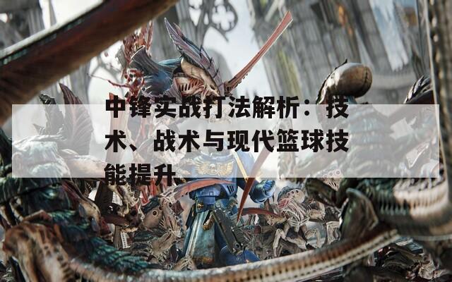 中锋实战打法解析：技术、战术与现代篮球技能提升