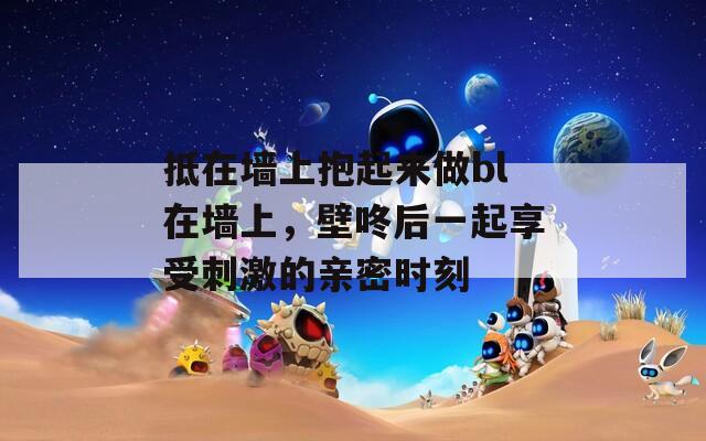 抵在墙上抱起来做bl在墙上，壁咚后一起享受刺激的亲密时刻