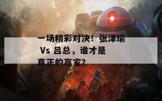 一场精彩对决！张津瑜 Vs 吕总，谁才是真正的赢家？