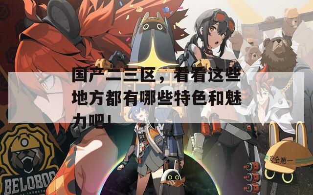 国产二三区，看看这些地方都有哪些特色和魅力吧！