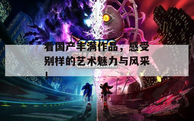 看国产丰满作品，感受别样的艺术魅力与风采！