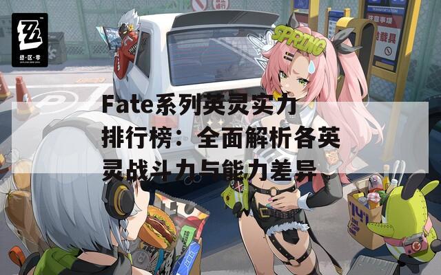 Fate系列英灵实力排行榜：全面解析各英灵战斗力与能力差异