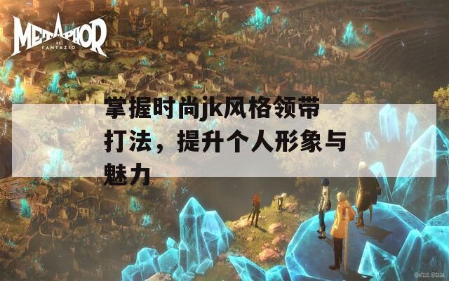 掌握时尚jk风格领带打法，提升个人形象与魅力