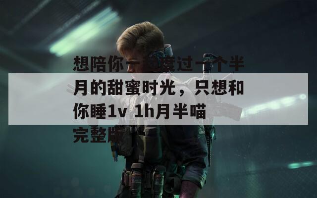 想陪你一起度过一个半月的甜蜜时光，只想和你睡1v 1h月半喵完整版