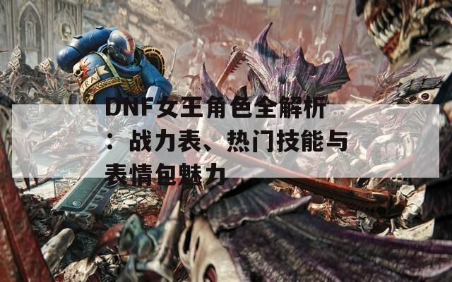 DNF女王角色全解析：战力表、热门技能与表情包魅力