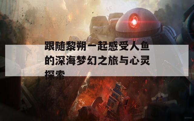 跟随黎朔一起感受人鱼的深海梦幻之旅与心灵探索