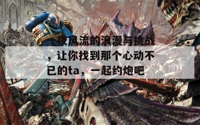 一夜风流的浪漫与挑战，让你找到那个心动不已的ta，一起约炮吧！