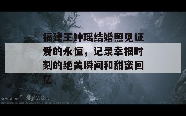 福建王钟瑶结婚照见证爱的永恒，记录幸福时刻的绝美瞬间和甜蜜回忆