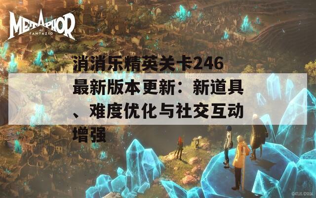 消消乐精英关卡246最新版本更新：新道具、难度优化与社交互动增强