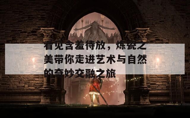 看见含羞待放，炼瓷之美带你走进艺术与自然的奇妙交融之旅