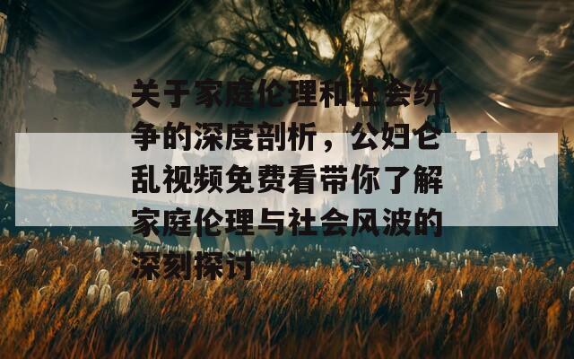 关于家庭伦理和社会纷争的深度剖析，公妇仑乱视频免费看带你了解家庭伦理与社会风波的深刻探讨
