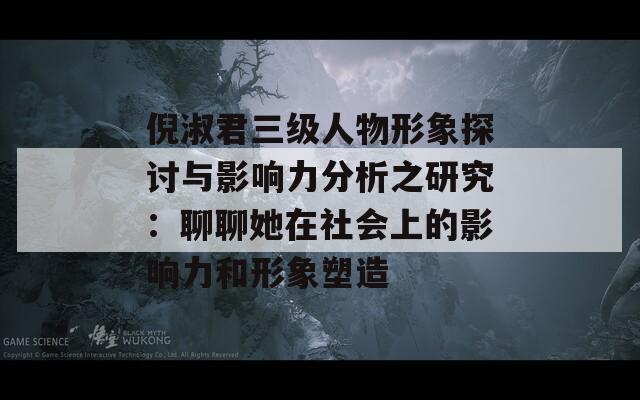 倪淑君三级人物形象探讨与影响力分析之研究：聊聊她在社会上的影响力和形象塑造