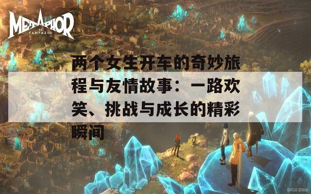 两个女生开车的奇妙旅程与友情故事：一路欢笑、挑战与成长的精彩瞬间