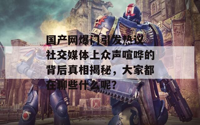 国产网爆门引发热议 社交媒体上众声喧哗的背后真相揭秘，大家都在聊些什么呢？