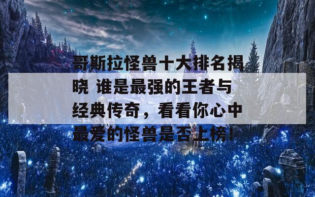 哥斯拉怪兽十大排名揭晓 谁是最强的王者与经典传奇，看看你心中最爱的怪兽是否上榜！