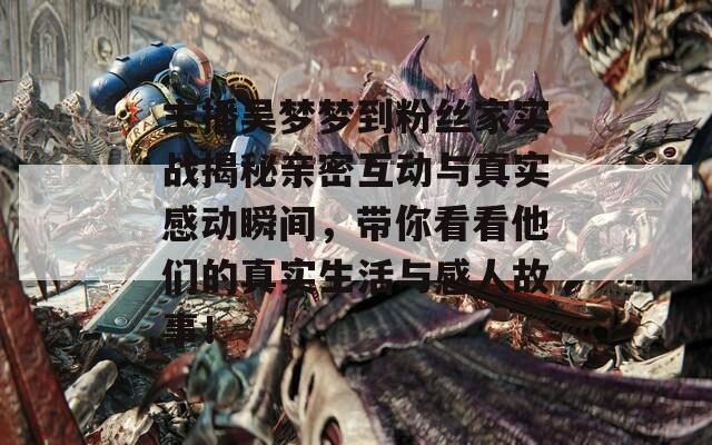 主播吴梦梦到粉丝家实战揭秘亲密互动与真实感动瞬间，带你看看他们的真实生活与感人故事！