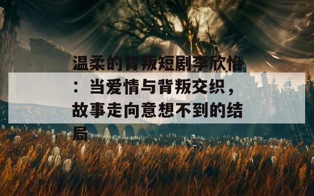 温柔的背叛短剧李欣怡：当爱情与背叛交织，故事走向意想不到的结局