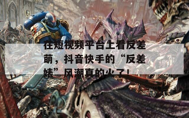 在短视频平台上看反差萌，抖音快手的“反差婊”风潮真的火了！