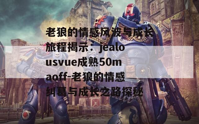 老狼的情感风波与成长旅程揭示：jealousvue成熟50maoff-老狼的情感纠葛与成长之路探秘