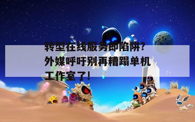 转型在线服务即陷阱?外媒呼吁别再糟蹋单机工作室了!