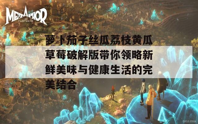 萝卜茄子丝瓜荔枝黄瓜草莓破解版带你领略新鲜美味与健康生活的完美结合