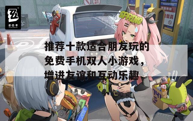 推荐十款适合朋友玩的免费手机双人小游戏，增进友谊和互动乐趣