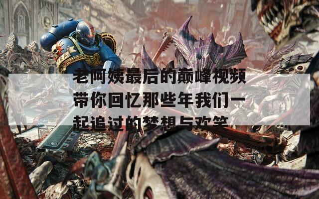 老阿姨最后的巅峰视频带你回忆那些年我们一起追过的梦想与欢笑