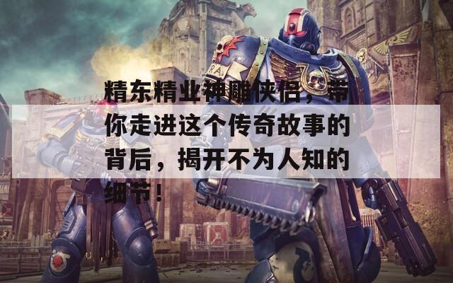 精东精业神雕侠侣，带你走进这个传奇故事的背后，揭开不为人知的细节！