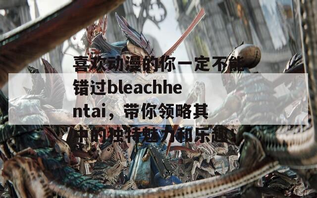 喜欢动漫的你一定不能错过bleachhentai，带你领略其中的独特魅力和乐趣！