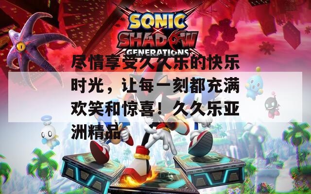 尽情享受久久乐的快乐时光，让每一刻都充满欢笑和惊喜！久久乐亚洲精品