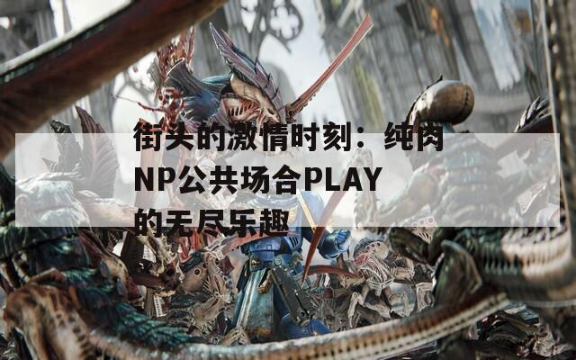 街头的激情时刻：纯肉NP公共场合PLAY的无尽乐趣