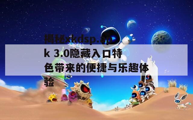 揭秘xkdsp.apk 3.0隐藏入口特色带来的便捷与乐趣体验