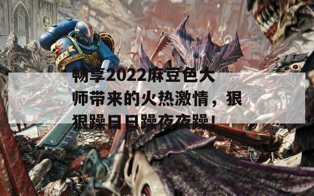 畅享2022麻豆色大师带来的火热激情，狠狠躁日日躁夜夜躁！