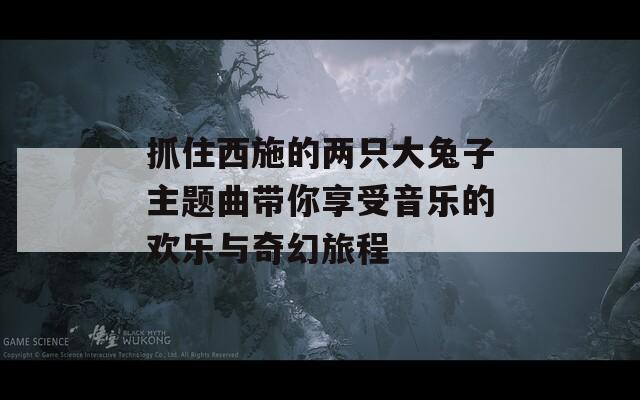 抓住西施的两只大兔子主题曲带你享受音乐的欢乐与奇幻旅程