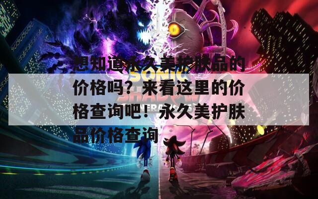 想知道永久美护肤品的价格吗？来看这里的价格查询吧！永久美护肤品价格查询