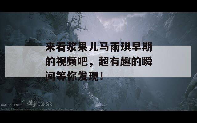 来看浆果儿马雨琪早期的视频吧，超有趣的瞬间等你发现！