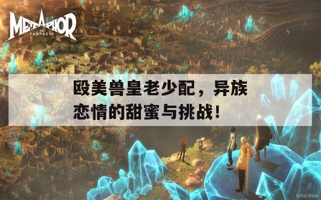殴美兽皇老少配，异族恋情的甜蜜与挑战！