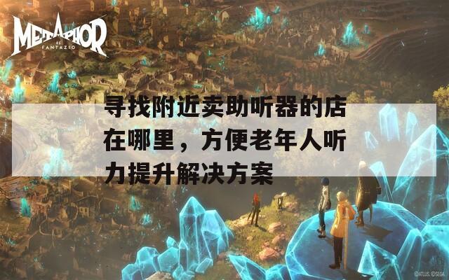 寻找附近卖助听器的店在哪里，方便老年人听力提升解决方案