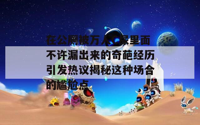 在公厕被万人C尿里面不许漏出来的奇葩经历引发热议揭秘这种场合的尴尬点
