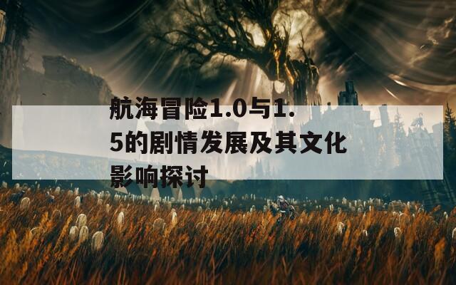 航海冒险1.0与1.5的剧情发展及其文化影响探讨