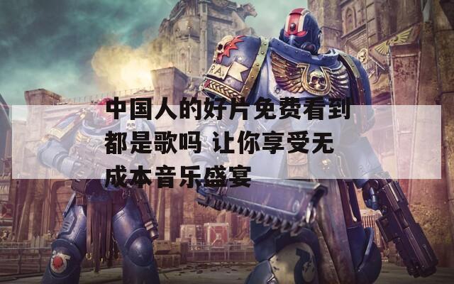 中国人的好片免费看到都是歌吗 让你享受无成本音乐盛宴