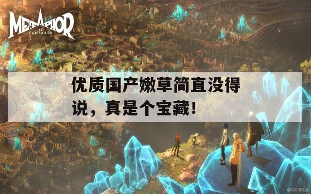 优质国产嫩草简直没得说，真是个宝藏！
