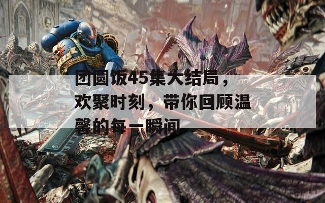团圆饭45集大结局，欢聚时刻，带你回顾温馨的每一瞬间