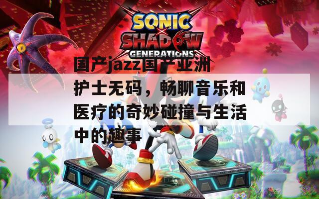 国产jazz国产亚洲护士无码，畅聊音乐和医疗的奇妙碰撞与生活中的趣事