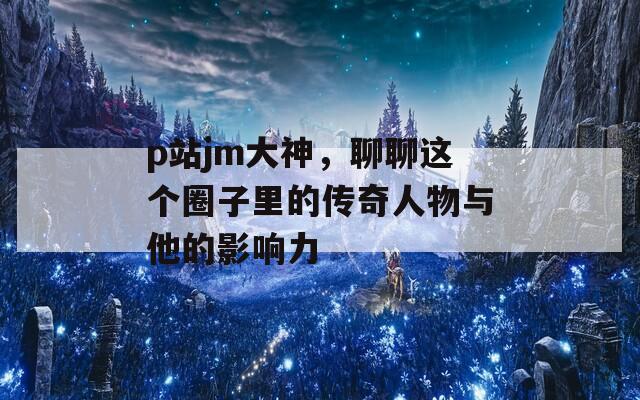 p站jm大神，聊聊这个圈子里的传奇人物与他的影响力