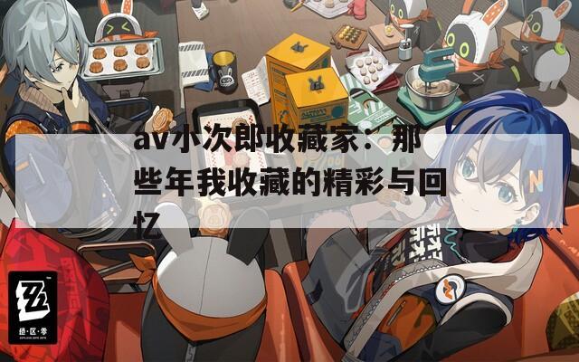 av小次郎收藏家：那些年我收藏的精彩与回忆