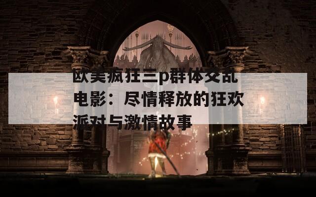 欧美疯狂三p群体交乱电影：尽情释放的狂欢派对与激情故事